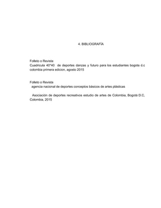  
 
 
 
 
       4. BIBLIOGRAFÍA   
 
 
 
Folleto o Revista 
Cuadricula 40*40 de deportes danzas y futuro para los estudiantes bogota d.c                       
colombia primera edicion, agosto 2015  
 
 
Folleto o Revista 
  agencia nacional de deportes conceptos básicos de artes plásticas   
 
Asociación de deportes recreativos estudio de artes de Colombia, Bogotá D.C,                       
Colombia, 2015 
  
 
 
 
 
 