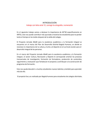  
 
 
 
INTRODUCCIÓN 
trabajo con letra arial 12, corregir la ortografia, numeración 
En el siguiente trabajo vamos a destacar la importancia de 40*40 específicamente en
ARTES, esto nos puede contribuir más que todo a nosotros los estudiantes para no perder
tanto el tiempo en las tardes después de la salida del colegio.
El Proyecto Jornada 40x40 para la excelencia académica y la formación integral se
encuentra en el marco del Plan de Desarrollo Distrital Bogotá Humana, en donde se
reconoce la importancia de la cultura, el arte y el deporte en el currículo escolar para el
desarrollo integral de las personas.
En el marco del Proyecto Jornada 40x40 para la excelencia académica y la formación
integral, al sector Cultura, Recreación y Deporte le corresponde orientar los procesos
transversales de investigación, formación de formadores, producción de contenidos,
seguimiento y evaluación que fortalezcan el proyecto y contribuyan a la construcción de
programas de formación​.
Esto nos ayuda descubrir a muchos estudiantes nuevos talentos y también para aprender
más de ello.
El proyecto fue y es realizado por Bogotá humana para estudiantes de colegios distritales.
 
 
 
 
 
 
 
 
 
 
 
 
 