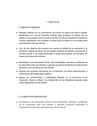  
 
 
1. OBJETIVOS  
 
1.1 OBJETIVO GENERAL 
 
● Rescatar talentos en los estudiantes que quizá no sepan que tienen aquello,                       
practicando con nuevos docentes también para fortalecer el talento que ya                     
poseen y que puedan sacar provecho de ello, no solo se rescataría el talento en                             
muchos estudiantes sino también el tiempo que no utilicen en sus tardes para                         
que aprendan más de culturas. 
 
● Uno de los objetivos del proyecto es mejorar la calidad de la educación y la                             
formación integral al interior de los colegios públicos de Bogotá, aumentando la                       
jornada escolar a 40 horas semanales a través de procesos de formación en                         
áreas como educación artística 
 
● Sensibilizar a los estudiantes frente a las necesidades, intereses y problemas de                       
la comunidad para que planeen y ejecuten proyectos tendientes al mejoramiento                     
personal y que contribuya con los demás. 
● Articular las acciones educativas de la Institución con otras organizaciones e                     
Instituciones del Estado para cualifica. 
● Aplicar los conocimientos y habilidades logradas en el transcurso de la                     
Educación  Básica y Media  en el desarrollo de los diferentes proyectos para                       
poder exponerlos con los demás. 
 
 
 
 
1.1.2 OBJETIVOS ESPECÍFICOS 
 
● Sensibilizar a los estudiantes frentes a las necesidades, intereses y problemas                     
de la comunidad para que planeen y ejecuten proyectos tendientes al                     
mejoramiento personal y que contribuya con los demás.  
 
 