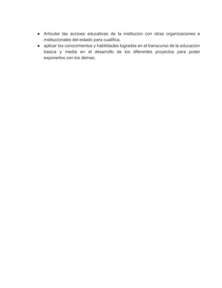 ● Articular las accioes educativas de la institucion con otras organizaciones e                     
institucionales del estado para cualifica. 
● aplicar los conocimientos y habilidades logradas en el transcurso de la educacion                       
basica y media en el desarrollo de los diferentes proyectos para poder                       
exponerlos con los demas. 
  
 
 
 
 
 
 
 
 
 
 
 
 
 
 
 
 
 
 
 
 
 
 
 
 
 
 
 
 
 
 
 
 