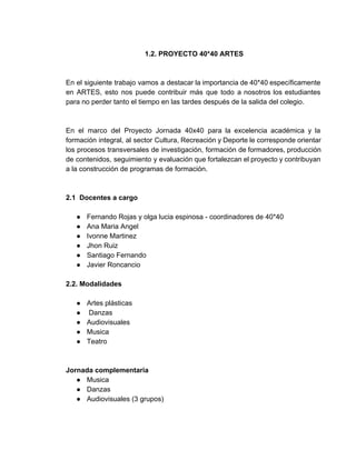 1.2. PROYECTO 40*40 ARTES 
 
 
En el siguiente trabajo vamos a destacar la importancia de 40*40 específicamente                       
en ARTES, esto nos puede contribuir más que todo a nosotros los estudiantes                         
para no perder tanto el tiempo en las tardes después de la salida del colegio. 
 
 
En el marco del Proyecto Jornada 40x40 para la excelencia académica y la                         
formación integral, al sector Cultura, Recreación y Deporte le corresponde orientar                     
los procesos transversales de investigación, formación de formadores, producción                 
de contenidos, seguimiento y evaluación que fortalezcan el proyecto y contribuyan                     
a la construcción de programas de formación. 
 
 
2.1  Docentes a cargo  
 
● Fernando Rojas y olga lucia espinosa ­ coordinadores de 40*40 
● Ana Maria Angel  
● Ivonne Martinez 
● Jhon Ruiz 
● Santiago Fernando 
● Javier Roncancio  
 
2.2. Modalidades 
 
● Artes plásticas   
●  Danzas 
● Audiovisuales 
● Musica 
● Teatro 
 
 
Jornada complementaria 
● Musica 
● Danzas 
● Audiovisuales (3 grupos)  
 