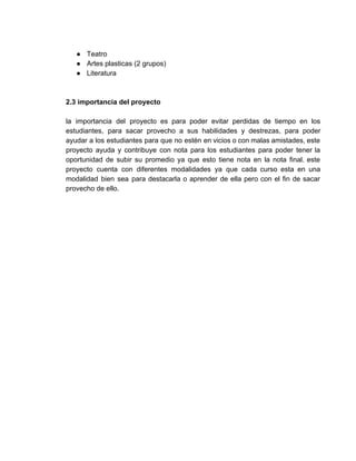● Teatro 
● Artes plasticas (2 grupos)  
● Literatura  
 
 
2.3 importancia del proyecto 
 
la importancia del proyecto es para poder evitar perdidas de tiempo en los                         
estudiantes, para sacar provecho a sus habilidades y destrezas, para poder                     
ayudar a los estudiantes para que no estén en vicios o con malas amistades, este                             
proyecto ayuda y contribuye con nota para los estudiantes para poder tener la                         
oportunidad de subir su promedio ya que esto tiene nota en la nota final. este                             
proyecto cuenta con diferentes modalidades ya que cada curso esta en una                       
modalidad bien sea para destacarla o aprender de ella pero con el fin de sacar                             
provecho de ello.  
 
 
 
 
 
 
 
 
 
 
 
 
 
 
 
 
 
 
 
 
 
 
 