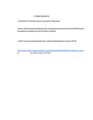  
                                1.9 BIBLIOGRAFÍA 
 
­) Periodico El Tiempo seccion educacion (Deportes)  
 
 
­)www.culturarecreacionydeporte.gov.co/programas/proyecto­jornada­40x40­para­l
a­excelencia­academica­y­la­formacion­integral 
 
 
 
­) http://www.educacionbogota.edu.co/temas­estrategicos/curriculo­40­40 
 
 
 
­)​http://www.juntosconstruyendofuturo.org/uploads/2/6/5/9/26595550/orientaciones_gener
al​                         es_40x40_marzo_2014.pdf 
 
 
 
 
 
 
 
 
 
 
 
 
 
 
 
 
 
 
 
 
 
 
 
 