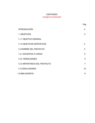 CONTENIDO 
corregir la numeración  
 
 
Pág 
 
INTRODUCCIÓN                                                                                                   3 
 
1. OBJETIVOS                                                                                                       4 
 
 1.1.1 OBJETIVO GENERAL 
 
 1.1.2 OBJETIVOS ESPECÍFICOS                                                                         4 
    
 1.2 NOMBRE DEL PROYECTO            5 
 
1.2.1 DOCENTES A CARGO                                                                                 5  
 
 1.2.2  MODALIDADES                                                                                            5   
 
 1.2.3 IMPORTANCIA DEL PROYECTO                                                                 7 
 
 1.3 CONCLUSIONES                                                                                            10  
 
1.9 BIBLIOGRAFÍA                                                                                                 11 
 
 
 
 
 
 
 
 
 
 
 
 
 
 
 