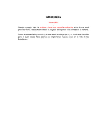  
INTRODUCCIÓN 
 
incompleto 
. 
Nuestro proyecto trata de ​explicar y hacer una pequeña explicacion sobre lo que es el                             
proyecto 40x40 y específicamente de el proyecto de deportes en la jornada de la mañana. 
 
Dando a conocer la importancia que tiene asistir a este proyecto y la practica de deportes                               
para el buen estado físico además de implementar nuevas cosas en la vida de los                             
Estudiantes. 
 
 
 
 
 
 
 
 
 
 
 
 
 
 
 
 
 
 
 
 
 
 
 
 
 
 
 
 
 
 