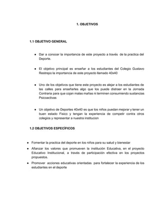 1. OBJETIVOS  
 
 
 
1.1 OBJETIVO GENERAL 
 
 
● Dar a conocer la importancia de este proyecto a través de la practica del                           
Deporte. 
 
● El objetivo principal es enseñar a los estudiantes del Colegio Gustavo                     
Restrepo la importancia de este proyecto llamado 40x40 
 
● Uno de los objetivos que tiene este proyecto es alejar a los estudiantes de                           
las calles para enseñarles algo que los puede distraer en la Jornada                       
Contraria para que cojan malas mañas ni terminen consumiendo sustancias                   
Psicoactivas  
 
● Un objetivo de Deportes 40x40 es que los niños puedan mejorar y tener un                           
buen estado Fisico y tengan la experiencia de competir contra otros                     
colegios y representar a nuestra institucion 
 
1.2 OBJETIVOS ESPECÍFICOS 
 
 
● Fomentar la practica del deporte en los niños para su salud y bienestar  
● Afianzar los valores que promueven la institución Educativa, en el proyecto                     
Educativo Institucional, a través de participación efectiva en los proyectos                   
propuestos. 
● Promover  acciones educativas orientadas  para fortalecer la experiencia de los                   
estudiantes en el deporte 
 
 
 
 