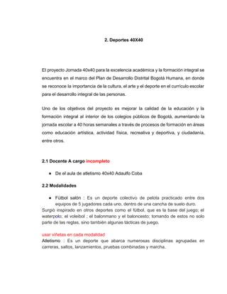  
2. Deportes 40X40  
 
 
 
El proyecto Jornada 40x40 para la excelencia académica y la formación integral se                         
encuentra en el marco del Plan de Desarrollo Distrital Bogotá Humana, en donde                         
se reconoce la importancia de la cultura, el arte y el deporte en el currículo escolar                               
para el desarrollo integral de las personas. 
Uno de los objetivos del proyecto es mejorar la calidad de la educación y la                             
formación integral al interior de los colegios públicos de Bogotá, aumentando la                       
jornada escolar a 40 horas semanales a través de procesos de formación en áreas                           
como educación artística, actividad física, recreativa y deportiva, y ciudadanía,                   
entre otros. 
 
2.1 Docente A cargo ​incompleto 
 
● De el aula de atletismo 40x40 Adaulfo Coba 
 
2.2 Modalidades     
   
● Fútbol salón : ​Es un deporte colectivo de pelota practicado entre dos                       
equipos de 5 jugadores cada uno, dentro de una cancha de suelo duro.  
Surgió inspirado en otros deportes como el fútbol, que es la base del juego; el                             
waterp​ol​o; el voleibol ; el balonmano y el baloncesto; tomando de estos no solo                           
parte de las reglas, sino también algunas tácticas de juego. 
 
usar viñetas en cada modalidad 
Atletismo : ​Es un deporte que abarca numerosas disciplinas agrupadas en                     
carreras, saltos, lanzamientos, pruebas​ ​combinadas y marcha.  
 