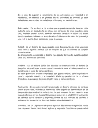 Es el arte de superar el rendimiento de los adversarios en velocidad o en                           
resistencia, en distancia o en grandes alturas. El número de pruebas, ya sean                         
individuales o en equipo, ha variado con el tiempo y las mentalidades.  
 
 
Baloncesto : ​Es un deporte de equipo que se puede desarrollar tanto en pista                             
cubierta como en descubierta, en el que dos conjuntos de cinco jugadores cada                         
uno, intentan anotar puntos, también llamados canastas o dobles y/o triples                     
introduciendo un balón en un aro colocado a 3,05 metros del suelo del que cuelga                             
una ​red​, lo que le da un aspecto de cesta o canasta. 
 
 
Futboll : Es un deporte de equipo jugado entre dos conjuntos de once jugadores                           
cada uno y algunos arbitros que se ocupan de que las normas se cumplan                           
correctamente.  
Es ampliamente considerado el deporte más popular del mundo, pues lo practican                       
unos 270 millones de personas 
 
 
Voleibol : Es un deporte donde dos equipos se enfrentan sobre un terreno de                           
juego liso separados por una red central, tratando de pasar el balón por encima de                             
la red hacia el suelo del campo contrario.  
El balón puede ser tocado o impulsado con golpes limpios, pero no puede ser                           
parado, sujetado, retenido o acompañado. Cada equipo dispone de un número                     
limitado de toques para devolver el balón hacia el campo contrario. 
 
 
Taekwondo : Es un arte marcial transformado en deporte olímpico de combate                       
desde el año 1988, cuando fue introducido como deporte de demostración en los                         
juegos olimpicos realizados en la ciudad de seul en corea del sur, pasando a ser                             
deporte olímpico en los Juegos Olímpicos de sidney en el año 2000. El taekwondo                           
se destaca por la variedad y espectacularidad de sus técnicas de patadas y,                         
actualmente, es uno de los deportes de combate más conocidos 
 
Gimnasia : es un Deporte en el que se ejecutan secuencias de ejercicios fisicos                           
que requieren fuerza, flexibilidad, agilidad y elegancia. También se puede definir                     
 