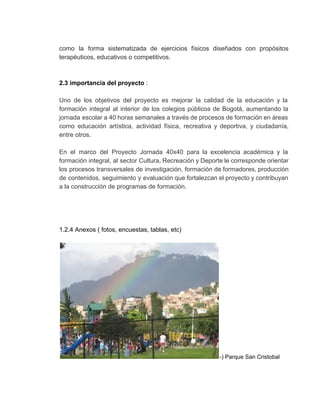 como la forma sistematizada de ejercicios físicos diseñados con propósitos                   
terapéuticos, educativos o competitivos. 
 
 
2.3 importancia del proyecto​ :  
 
Uno de los objetivos del proyecto es mejorar la calidad de la educación y la                             
formación integral al interior de los colegios públicos de Bogotá, aumentando la                       
jornada escolar a 40 horas semanales a través de procesos de formación en áreas                           
como educación artística, actividad física, recreativa y deportiva, y ciudadanía,                   
entre otros. 
 
En el marco del Proyecto Jornada 40x40 para la excelencia académica y la                         
formación integral, al sector Cultura, Recreación y Deporte le corresponde orientar                     
los procesos transversales de investigación, formación de formadores, producción                 
de contenidos, seguimiento y evaluación que fortalezcan el proyecto y contribuyan                     
a la construcción de programas de formación. 
 
 
 
 
1.2.4 Anexos ( fotos, encuestas, tablas, etc) 
 
­) Parque San Cristobal 
 
 