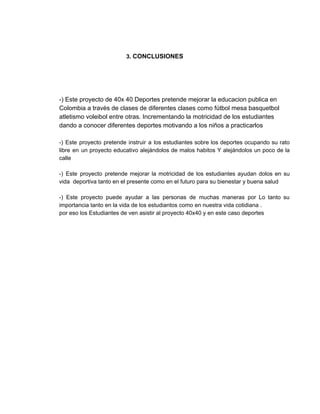  
                                          ​3. ​CONCLUSIONES    
   
 
 
 
­) Este proyecto de 40x 40 Deportes pretende mejorar la educacion publica en 
Colombia a través de clases de diferentes clases como fútbol mesa basquetbol 
atletismo voleibol entre otras. Incrementando la motricidad de los estudiantes 
dando a conocer diferentes deportes motivando a los niños a practicarlos  
 
­) Este proyecto pretende instruir a los estudiantes sobre los deportes ocupando su rato                           
libre en un proyecto educativo alejándolos de malos habitos Y alejándolos un poco de la                             
calle 
  
­) Este proyecto pretende mejorar la motricidad de los estudiantes ayudan dolos en su                           
vida  deportiva tanto en el presente como en el futuro para su bienestar y buena salud 
 
­) Este proyecto puede ayudar a las personas de muchas maneras por Lo tanto su                             
importancia tanto en la vida de los estudiantos como en nuestra vida cotidiana . 
por eso los Estudiantes de ven asistir al proyecto 40x40 y en este caso deportes 
 
 
 
 
 
 
 
 
 
 
 
 
 
 
 
 
 
 
 
 