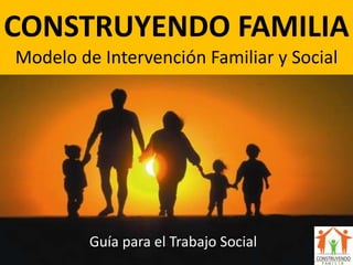 CONSTRUYENDO FAMILIA
Modelo de Intervención Familiar y Social
Guía para el Trabajo Social
 