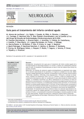 +Model
NRL-294; No. of Pages 21                    ARTICLE IN PRESS
Neurología. 2011;xxx(xx):xxx—xxx




                                            NEUROLOGÍA
                                                       www.elsevier.es/neurologia



REVISIÓN

Guía para el tratamiento del infarto cerebral agudo
M. Alonso de Leci˜ana∗ , J.A. Egido, I. Casado, M. Ribó, A. Dávalos, J. Masjuan,
                    n
J.L. Caniego, E. Martínez Vila, E. Díez Tejedor (Coordinador), por el Comité ad hoc
del Grupo de Estudio de Enfermedades Cerebrovasculares de la SEN:
B. Fuentes (Secretaría), J. Álvarez-Sabin, J. Arenillas, S. Calleja, M. Castellanos,
J. Castillo, F. Díaz-Otero, J.C. López-Fernández, M. Freijo, J. Gállego,
A. García-Pastor, A. Gil-Nú˜ez, F. Gilo, P. Irimia, A. Lago, J. Maestre,
                            n
J. Martí-Fábregas, P. Martínez-Sánchez, C. Molina, A. Morales, F. Nombela,
F. Purroy, M. Rodríguez-Ya˜ez, J. Roquer, F. Rubio, T. Segura, J. Serena, P. Simal,
                            n
J. Tejada y J. Vivancos♦


Recibido el 5 de septiembre de 2011; aceptado el 11 de septiembre de 2011




     PALABRAS CLAVE                    Resumen
     Infarto cerebral;                 Introducción: Actualización de la guía para el tratamiento del infarto cerebral agudo de la
     Ictus isquémico;                  Sociedad Espa˜ola de Neurología basada en la revisión y análisis de la bibliografía existente
                                                      n
     Trombólisis;                      sobre el tema. Se establecen recomendaciones en base al nivel de evidencia que ofrecen los
     Cerebroprotección;                estudios revisados.
     Unidades de ictus;                Desarrollo: Los sistemas de asistencia urgente extrahospitalaria se organizarán para asegu-
     Trombosis venosa                  rar la atención especializada de los pacientes y el ingreso en unidades de ictus (UI). Deben
     cerebral                          aplicarse cuidados generales para mantener la homeostasis (tratar la tensión arterial sistólica
                                       > 185 mmHg o diastólica > 105 mmHg, evitar hiperglucemia > 155 mg/dl y controlar la tempe-
                                       ratura, tratando con antitérmicos cifras > 37,5 ◦ C), y prevenir y tratar las complicaciones. La
                                       craniectomía descompresiva debe ser considerada en casos seleccionados de edema cerebral
                                       maligno. La trombólisis intravenosa con rtPA se administrará en las primeras 4,5 horas en
                                       pacientes sin contraindicación. La trombólisis intraarterial farmacológica puede indicarse en las
                                       primeras 6 horas de evolución y la trombectomía mecánica hasta las 8 horas. En el territorio
                                       posterior la ventana puede ampliarse hasta 12-24 horas. No hay evidencias para recomendar el
                                       uso rutinario de los fármacos denominados neuroprotectores. Se recomienda la anticoagulación
                                       en pacientes con trombosis de senos venosos. Se aconseja el inicio precoz de rehabilitación.
                                       Conclusiones: El tratamiento del infarto cerebral se basa en la atención especializada en UI,
                                       la aplicación urgente de cuidados generales y el tratamiento trombolítico intravenoso en las
                                       primeras 4,5 horas. La recanalización intraarterial farmacológica o mecánica pueden ser útiles
                                       en casos seleccionados. Terapias de protección y reparación cerebral están en desarrollo.
                                       © 2011 Sociedad Espa˜ola de Neurología. Publicado por Elsevier España, S.L. Todos los derechos
                                                              n
                                       reservados.

 ∗   Autor para correspondencia.
     Correo electrónico: malonsoc.hrc@salud.madrid.org (M. Alonso de Leci˜ana).
                                                                           n
 ♦   Las ﬁliaciones de los autores y composición del comité se relacionan en el addendum.

0213-4853/$ – see front matter © 2011 Sociedad Espa˜ola de Neurología. Publicado por Elsevier España, S.L. Todos los derechos reservados.
                                                   n
doi:10.1016/j.nrl.2011.09.012


 Cómo citar este artículo: Alonso de Leci˜ana M, et al. Guía para el tratamiento del infarto cerebral agudo. Neurología.
                                         n
 2011. doi:10.1016/j.nrl.2011.09.012
 