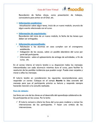9
Recordación de fechas claves, como presentación de trabajos,
convocatoria para entrar en el Chat, etc.
 Información académica:
Actualización sobre algún tema, inicio de un nuevo módulo, anuncio de
algún evento relacionado con el curso.
 Información de seguimiento:
Recordación del inicio de un nuevo módulo, la fecha de las tareas que
deben ser entregadas.
 Información personalizada:
 Felicitación a los alumnos en caso cumplan con el cronograma
establecido.
 Indagación de las causas, sobre un posible abandono del curso por
parte del participante.
 Información sobre el aplazamiento de entrega de actividades, o fin de
curso, etc.
En el correo interno el tutor/a tendrá a su disposición todos los mensajes
intercambiados con cada alumno/a mientras dure el curso, para facilitar la
resolución de las posibles incidencias que puedan surgir. Puede crear carpetas y
mover a ellas los mensajes.
El tutor/a tendrá en consideración las siguientes recomendaciones para
responder un correo: Coloque en el campo Asunto la idea concreta del
mensaje para que el participante priorice su lectura y responda siempre
haciendo mención a la consulta realizada.
Foro de debate:
Los foros son una de las claves en el desarrollo del aprendizaje colaborativo de
los participantes en los cursos. Por lo tanto:
 El tutor/a revisará a diario los foros del curso para moderar y revisar las
intervenciones de los participantes. Y hacer una síntesis de las
intervenciones.
 