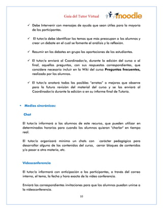 10
 Debe Intervenir con mensajes de ayuda que sean útiles para la mayoría
de los participantes.
 El tutor/a debe identificar los temas que más preocupan a los alumnos y
crear un debate en el cual se fomente el análisis y la reflexión.
 Resumir en los debates en grupo las aportaciones de los estudiantes.
 El tutor/a enviará al Coordinador/a, durante la edición del curso o al
final, aquellas preguntas, con sus respuestas correspondientes, que
considere necesario incluir en la Wiki del curso Preguntas frecuentes,
realizado por los alumnos.
 El tutor/a anotará todas las posibles “erratas” o mejoras que observe
para la futura revisión del material del curso y se las enviará al
Coordinador/a durante la edición o en su informe final de Tutoría.
 Medios sincrónicos:
Chat
El tutor/a informará a los alumnos de este recurso, que pueden utilizar en
determinados horarios para cuando los alumnos quieran "charlar" en tiempo
real.
El tutor/a organizará mínimo un chats con carácter pedagógico para
desarrollar alguno de los contenidos del curso, cerrar bloques de contenidos
y/o pasar a otra materia, etc.
Videoconferencia
El tutor/a informará con anticipación a los participantes, a través del correo
interno, el tema, la fecha y hora exacta de la video conferencia.
Enviará las correspondientes invitaciones para que los alumnos puedan unirse a
la videoconferencia.
 