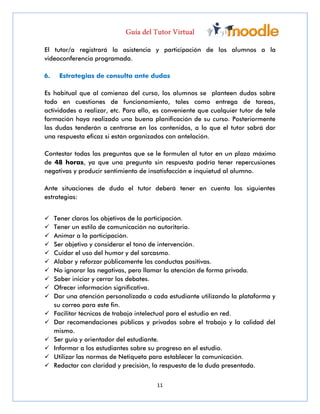 11
El tutor/a registrará la asistencia y participación de los alumnos a la
videoconferencia programada.
6. Estrategias de consulta ante dudas
Es habitual que al comienzo del curso, los alumnos se planteen dudas sobre
todo en cuestiones de funcionamiento, tales como entrega de tareas,
actividades a realizar, etc. Para ello, es conveniente que cualquier tutor de tele
formación haya realizado una buena planificación de su curso. Posteriormente
las dudas tenderán a centrarse en los contenidos, a lo que el tutor sabrá dar
una respuesta eficaz si están organizados con antelación.
Contestar todas las preguntas que se le formulen al tutor en un plazo máximo
de 48 horas, ya que una pregunta sin respuesta podría tener repercusiones
negativas y producir sentimiento de insatisfacción e inquietud al alumno.
Ante situaciones de duda el tutor deberá tener en cuenta las siguientes
estrategias:
 Tener claros los objetivos de la participación.
 Tener un estilo de comunicación no autoritario.
 Animar a la participación.
 Ser objetivo y considerar el tono de intervención.
 Cuidar el uso del humor y del sarcasmo.
 Alabar y reforzar públicamente las conductas positivas.
 No ignorar las negativas, pero llamar la atención de forma privada.
 Saber iniciar y cerrar los debates.
 Ofrecer información significativa.
 Dar una atención personalizada a cada estudiante utilizando la plataforma y
su correo para este fin.
 Facilitar técnicas de trabajo intelectual para el estudio en red.
 Dar recomendaciones públicas y privadas sobre el trabajo y la calidad del
mismo.
 Ser guía y orientador del estudiante.
 Informar a los estudiantes sobre su progreso en el estudio.
 Utilizar las normas de Netiqueta para establecer la comunicación.
 Redactar con claridad y precisión, la respuesta de la duda presentada.
 