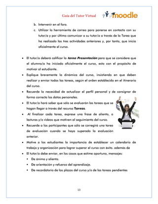 13
b. Intervenir en el foro.
c. Utilizar la herramienta de correo para ponerse en contacto con su
tutor/a y por último comunicar a su tutor/a a través de la Tarea que
ha realizado las tres actividades anteriores y, por tanto, que inicia
oficialmente el curso.
 El tutor/a deberá calificar la tarea Presentación para que se considere que
el alumno/a ha iniciado oficialmente el curso, esto con el propósito de
motivar al estudiante.
 Explique brevemente la dinámica del curso, insistiendo en que deben
realizar y enviar todas las tareas, según el orden establecido en el itinerario
del curso.
 Recuerde la necesidad de actualizar el perfil personal y de consignar de
forma correcta los datos personales.
 El tutor/a hará saber que sólo se evaluarán las tareas que se
hagan llegar a través del recurso Tareas.
 Al finalizar cada tarea, exprese una frase de aliento, o
lecturas y/o videos que motiven al seguimiento del curso.
 Recuerde a los participantes que sólo se corregirá una tarea
de evaluación cuando se haya superado la evaluación
anterior.
 Motive a los estudiantes la importancia de establecer un calendario de
trabajo y organización para lograr superar el curso con éxito. además de
 El tutor/a debe enviar, en los casos que estime oportuno, mensajes:
 De ánimo y aliento.
 De orientación y refuerzo del aprendizaje.
 De recordatorio de los plazos del curso y/o de las tareas pendientes
 