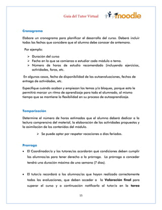 15
Cronograma
Elabore un cronograma para planificar el desarrollo del curso. Deberá incluir
todas las fechas que considere que el alumno debe conocer de antemano.
Por ejemplo:
 Duración del curso
 Fecha en la que se comienza a estudiar cada módulo o tema.
 Número de horas de estudio recomendado (incluyendo ejercicios,
actividades, foros, etc.
En algunos casos, fecha de disponibilidad de las autoevaluaciones, fechas de
entrega de actividades, etc.
Especifique cuándo acaban y empiezan los temas y/o bloques, porque esto le
permitirá marcar un ritmo de aprendizaje para todo el alumnado, al mismo
tiempo que se mantiene la flexibilidad en su proceso de autoaprendizaje.
Temporización
Determine el número de horas estimadas que el alumno deberá dedicar a la
lectura comprensiva del material, la elaboración de las actividades propuestas y
la asimilación de los contenidos del módulo.
 Se puede optar por respetar vacaciones o días feriados.
Prorroga
 El Coordinador/a y los tutores/as acordarán qué condiciones deben cumplir
los alumnos/as para tener derecho a la prórroga. La prórroga a conceder
tendrá una duración máxima de una semana (7 días).
 El tutor/a recordará a los alumnos/as que hayan realizado correctamente
todas las evaluaciones, que deben acceder a la Valoración final para
superar el curso y a continuación notificarlo al tutor/a en la tarea
 