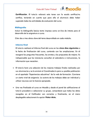16
Certificación. El tutor/a valorará esta tarea con la escala certifica/no
certifica, teniendo en cuenta que para ello el alumno/a debe haber
superado todas las actividades de evaluación del curso.
Bibliografía
Incluir la bibliografía básica tanto impresa como on-line de interés para el
desarrollo de la asignatura o curso.
Citar dos o tres obras clave del tema desarrollado en cada módulo.
Informe final
El tutor/a realizará el Informe final del curso en los cinco días siguientes a
la fecha de finalización del curso, contando con las ampliaciones. En él
recogerá las preguntas frecuentes, las erratas y las propuestas de mejora. Es
indispensable que los tutores/as consulten el calendario e instrucciones, la
información que necesitan.
 El tutor/a hará una selección de los mejores trabajos finales realizados por
sus alumnos/as y se la enviará al Coordinador/a para su posible publicación
en el apartado “Experiencias educativas” de la web de formación. Conviene
un cierto nivel de exigencia. La autoría de los trabajos debe ser individual y
utilizar recursos con la licencia apropiada.
 Una vez finalizado el curso en Moodle y desde el panel de calificaciones el
tutor/a procederá a seleccionar su grupo, comprobará que todos los datos
recogidos en el Calificador son correctos y finalmente, en el menú
desplegable seleccionará la opción Vista>Acta.
 