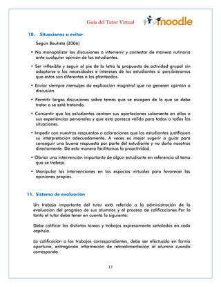 17
10. Situaciones a evitar
Según Bautista (2006)
• No monopolizar las discusiones o intervenir y contestar de manera rutinaria
ante cualquier opinión de los estudiantes.
• Ser inflexible y seguir al pie de la letra la propuesta de actividad grupal sin
adaptarse a las necesidades e intereses de los estudiantes si percibiéramos
que éstos son diferentes a los planteados.
• Enviar siempre mensajes de explicación magistral que no generen opinión o
discusión.
• Permitir largas discusiones sobre temas que se escapen de lo que se debe
tratar o se está tratando.
• Consentir que los estudiantes centren sus aportaciones solamente en ellos o
sus experiencias personales y que esto parezca válido para todos o todas las
situaciones.
• Impedir con nuestras respuestas o aclaraciones que los estudiantes justifiquen
su interpretación adecuadamente. A veces es mejor sugerir o guiar para
conseguir una buena respuesta por parte del estudiante y no darla nosotros
directamente. De esta manera facilitamos la proactividad.
• Obviar una intervención importante de algún estudiante en referencia al tema
que se trabaja.
• Manipular las intervenciones en los espacios virtuales para favorecer las
opiniones propias.
11. Sistema de evaluación
Un trabajo importante del tutor está referido a la administración de la
evaluación del progreso de sus alumnos y el proceso de calificaciones.Por lo
tanto el tutor debe tener en cuenta lo siguiente:
Debe calificar las distintas tareas y trabajos expresamente señalados en cada
capítulo.
La calificación a los trabajos correspondientes, debe ser efectuado en forma
oportuna, entregando información de retroalimentación al alumno cuando
corresponda.
 