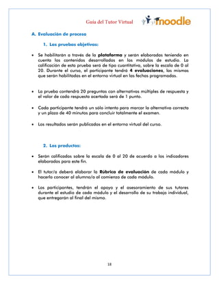 18
A. Evaluación de proceso
1. Las pruebas objetivas:
 Se habilitarán a través de la plataforma y serán elaboradas teniendo en
cuenta los contenidos desarrollados en los módulos de estudio. La
calificación de esta prueba será de tipo cuantitativa, sobre la escala de 0 al
20. Durante el curso, el participante tendrá 4 evaluaciones, las mismas
que serán habilitadas en el entorno virtual en las fechas programadas.
 La prueba contendrá 20 preguntas con alternativas múltiples de respuesta y
el valor de cada respuesta acertada será de 1 punto.
 Cada participante tendrá un sólo intento para marcar la alternativa correcta
y un plazo de 40 minutos para concluir totalmente el examen.
 Los resultados serán publicados en el entorno virtual del curso.
2. Los productos:
 Serán calificados sobre la escala de 0 al 20 de acuerdo a los indicadores
elaborados para este fin.
 El tutor/a deberá elaborar la Rúbrica de evaluación de cada módulo y
hacerlo conocer al alumno/a al comienzo de cada módulo.
 Los participantes, tendrán el apoyo y el asesoramiento de sus tutores
durante el estudio de cada módulo y el desarrollo de su trabajo individual,
que entregarán al final del mismo.
 