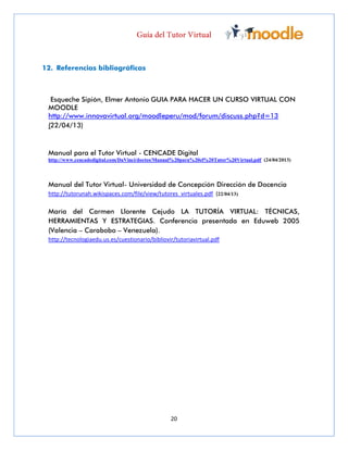 20
12. Referencias bibliográficas
Esqueche Sipión, Elmer Antonio GUIA PARA HACER UN CURSO VIRTUAL CON
MOODLE
http://www.innovavirtual.org/moodleperu/mod/forum/discuss.php?d=13
(22/04/13)
Manual para el Tutor Virtual - CENCADE Digital
http://www.cencadedigital.com/DaVinci/doctos/Manual%20para%20el%20Tutor%20Virtual.pdf (24/04/2013)
Manual del Tutor Virtual- Universidad de Concepción Dirección de Docencia
http://tutorunah.wikispaces.com/file/view/tutores_virtuales.pdf (22/04/13)
María del Carmen Llorente Cejudo LA TUTORÍA VIRTUAL: TÉCNICAS,
HERRAMIENTAS Y ESTRATEGIAS. Conferencia presentada en Eduweb 2005
(Valencia – Carabobo – Venezuela).
http://tecnologiaedu.us.es/cuestionario/bibliovir/tutoriavirtual.pdf
 