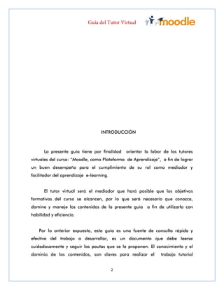2
INTRODUCCIÓN
La presente guía tiene por finalidad orientar la labor de los tutores
virtuales del curso: “Moodle, como Plataforma de Aprendizaje”, a fin de lograr
un buen desempeño para el cumplimiento de su rol como mediador y
facilitador del aprendizaje e-learning.
El tutor virtual será el mediador que hará posible que los objetivos
formativos del curso se alcancen, por lo que será necesario que conozca,
domine y maneje los contenidos de la presente guía a fin de utilizarla con
habilidad y eficiencia.
Por lo anterior expuesto, esta guía es una fuente de consulta rápida y
efectiva del trabajo a desarrollar, es un documento que debe leerse
cuidadosamente y seguir las pautas que se le proponen. El conocimiento y el
dominio de los contenidos, son claves para realizar el trabajo tutorial
 