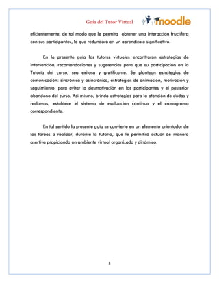 3
eficientemente, de tal modo que le permita obtener una interacción fructífera
con sus participantes, lo que redundará en un aprendizaje significativo.
En la presente guía los tutores virtuales encontrarán estrategias de
intervención, recomendaciones y sugerencias para que su participación en la
Tutoría del curso, sea exitosa y gratificante. Se plantean estrategias de
comunicación: sincrónica y asincrónica, estrategias de animación, motivación y
seguimiento, para evitar la desmotivación en los participantes y el posterior
abandono del curso. Así mismo, brinda estrategias para la atención de dudas y
reclamos, establece el sistema de evaluación continua y el cronograma
correspondiente.
En tal sentido la presente guía se convierte en un elemento orientador de
las tareas a realizar, durante la tutoría, que le permitirá actuar de manera
asertiva propiciando un ambiente virtual organizado y dinámico.
 