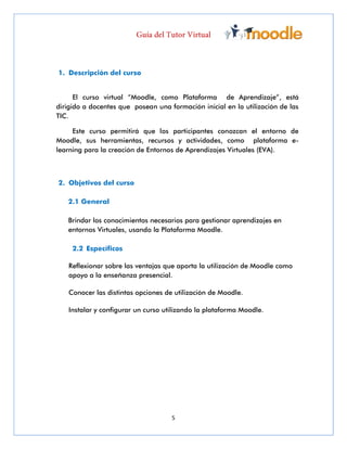 5
1. Descripción del curso
El curso virtual “Moodle, como Plataforma de Aprendizaje”, está
dirigido a docentes que posean una formación inicial en la utilización de las
TIC.
Este curso permitirá que los participantes conozcan el entorno de
Moodle, sus herramientas, recursos y actividades, como plataforma e-
learning para la creación de Entornos de Aprendizajes Virtuales (EVA).
2. Objetivos del curso
2.1 General
Brindar los conocimientos necesarios para gestionar aprendizajes en
entornos Virtuales, usando la Plataforma Moodle.
2.2 Específicos
Reflexionar sobre las ventajas que aporta la utilización de Moodle como
apoyo a la enseñanza presencial.
Conocer las distintas opciones de utilización de Moodle.
Instalar y configurar un curso utilizando la plataforma Moodle.
 