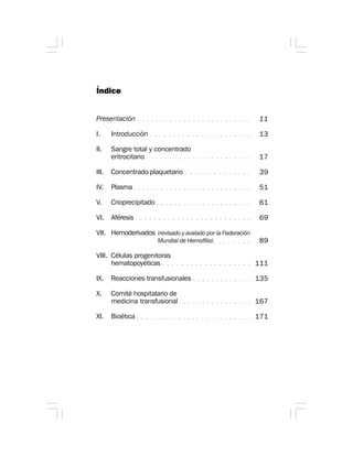 Índice
Presentación
I. Introducción
II. Sangre total y concentrado
eritrocitario
III. Concentrado plaquetario
IV. Plasma
V. Crioprecipitado
VI. Aféresis
VII. Hemoderivados
VIII. Células progenitoras
hematopoyéticas
IX. Reacciones transfusionales
X. Comité hospitalario de
medicina transfusional
XI. Bioética
11
13
17
39
51
61
69
89
111
135
167
171
○ ○ ○ ○ ○ ○ ○ ○ ○ ○ ○ ○ ○ ○ ○ ○ ○ ○ ○ ○ ○ ○ ○ ○ ○
○ ○ ○ ○ ○ ○ ○ ○ ○ ○ ○ ○ ○ ○ ○ ○ ○ ○ ○ ○ ○ ○
○ ○ ○ ○ ○ ○ ○ ○ ○ ○ ○ ○ ○ ○ ○ ○ ○ ○ ○ ○ ○ ○ ○
○ ○ ○ ○ ○ ○ ○ ○ ○ ○ ○ ○ ○ ○
○ ○ ○ ○ ○ ○ ○ ○ ○ ○ ○ ○ ○ ○ ○ ○ ○ ○ ○ ○ ○ ○ ○ ○ ○ ○
○ ○ ○ ○ ○ ○ ○ ○ ○ ○ ○ ○ ○ ○ ○ ○ ○ ○ ○ ○ ○
○ ○ ○ ○ ○ ○ ○ ○ ○ ○ ○ ○ ○ ○ ○ ○ ○ ○ ○ ○ ○ ○ ○ ○ ○
○ ○ ○ ○ ○ ○ ○ ○ ○ ○ ○ ○ ○ ○ ○ ○ ○ ○ ○
○ ○ ○ ○ ○ ○ ○ ○ ○ ○ ○ ○ ○
○ ○ ○ ○ ○ ○ ○ ○ ○ ○ ○ ○ ○ ○ ○ ○
○ ○ ○ ○ ○ ○ ○ ○ ○ ○ ○ ○ ○ ○ ○ ○ ○ ○ ○ ○ ○ ○ ○ ○ ○
○ ○ ○ ○ ○ ○ ○ ○
(revisado y avalado por la Federación
Mundial de Hemofilia)
 