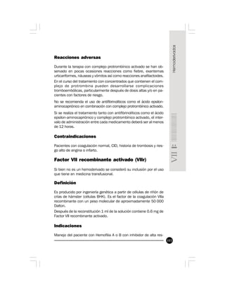 103
Reacciones adversas
Durante la terapia con complejo protrombínico activado se han ob-
servado en pocas ocasiones reacciones como fiebre, exantemas
urticariformes, náuseas y vómitos así como reacciones anafilactoides.
En el curso del tratamiento con concentrados que contienen el com-
plejo de protrombina pueden desarrollarse complicaciones
tromboembólicas, particularmente después de dosis altas y/o en pa-
cientes con factores de riesgo.
No se recomienda el uso de antifibrinolíticos como el ácido epsilon-
aminocapriónico en combinación con complejo protrombínico activado.
Si se realiza el tratamiento tanto con antifibrinolíticos como el ácido
epsilon-aminocapriónico y complejo protrombínico activado, el inter-
valo de administración entre cada medicamento deberá ser al menos
de 12 horas.
Contraindicaciones
Pacientes con coagulación normal, CID, historia de trombosis y ries-
go alto de angina o infarto.
Factor VII recombinante activado (VIIr)
Si bien no es un hemoderivado se consideró su inclusión por el uso
que tiene en medicina transfusional.
Definición
Es producido por ingeniería genética a partir de células de riñón de
crías de hámster (células BHK). Es el factor de la coagulación VIIa
recombinante con un peso molecular de aproximadamente 50 000
Dalton.
Después de la reconstitución 1 ml de la solución contiene 0.6 mg de
Factor VII recombinante activado.
Indicaciones
Manejo del paciente con Hemofilia A o B con inhibidor de alta res-
 
