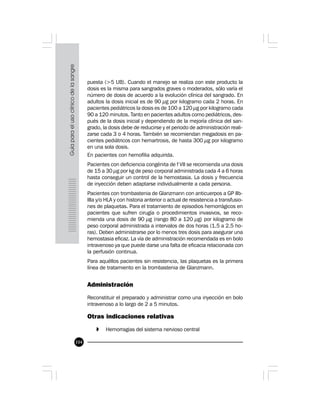 104
puesta (>5 UB). Cuando el manejo se realiza con este producto la
dosis es la misma para sangrados graves o moderados, sólo varía el
número de dosis de acuerdo a la evolución clínica del sangrado. En
adultos la dosis inicial es de 90 µg por kilogramo cada 2 horas. En
pacientes pediátricos la dosis es de 100 a 120 µg por kilogramo cada
90 a 120 minutos. Tanto en pacientes adultos como pediátricos, des-
pués de la dosis inicial y dependiendo de la mejoría clínica del san-
grado, la dosis debe de reducirse y el periodo de administración reali-
zarse cada 3 o 4 horas. También se recomiendan megadosis en pa-
cientes pediátricos con hemartrosis, de hasta 300 µg por kilogramo
en una sola dosis.
En pacientes con hemofilia adquirida.
Pacientes con deficiencia congénita de f VII se recomienda una dosis
de 15 a 30 µg por kg de peso corporal administrada cada 4 a 6 horas
hasta conseguir un control de la hemostasia. La dosis y frecuencia
de inyección deben adaptarse individualmente a cada persona.
Pacientes con trombastenia de Glanzmann con anticuerpos a GP IIb-
IIIa y/o HLA y con historia anterior o actual de resistencia a transfusio-
nes de plaquetas. Para el tratamiento de episodios hemorrágicos en
pacientes que sufren cirugía o procedimientos invasivos, se reco-
mienda una dosis de 90 µg (rango 80 a 120 µg) por kilogramo de
peso corporal administrada a intervalos de dos horas (1.5 a 2.5 ho-
ras). Deben administrarse por lo menos tres dosis para asegurar una
hemostasia eficaz. La vía de administración recomendada es en bolo
intravenoso ya que puede darse una falta de eficacia relacionada con
la perfusión continua.
Para aquéllos pacientes sin resistencia, las plaquetas es la primera
línea de tratamiento en la trombastenia de Glanzmann.
Administración
Reconstituir el preparado y administrar como una inyección en bolo
intravenoso a lo largo de 2 a 5 minutos.
Otras indicaciones relativas
» Hemorragias del sistema nervioso central
 