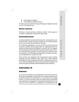 105
» Hemorragias quirúrgicas
» Hemorragias por politraumatismo
En estos casos se recomienda dosis de 90 µg por kilogramo de peso
en una o dos aplicaciones.
Efectos adversos
Trombosis venosa profunda, trombosis arterial, infarto agudo al
miocardio y coagulación intravascular diseminada.
Contraindicaciones
La hipersensibilidad conocida al principio activo, los excipientes o pro-
teínas de ratón, hámster o bovinas, pueden ser una contraindicación
para el uso de factor VII recombinante activado.
En condiciones patológicas en las que el factor tisular sea mayor de
lo que se considera normal, puede haber un riesgo potencial de de-
sarrollar acontecimientos trombóticos o inducción de una coagula-
ción intravascular diseminada (CID) asociada al tratamiento con fac-
tor VII recombinante activado. En dicha situación se pueden encon-
trar pacientes con enfermedad aterosclerótica avanzada, traumatis-
mo por aplastamiento, septicemia o CID.
Como el factor de coagulación VIIa recombinante puede contener
cantidades mínimas de IgG de ratón, IgG bovina y otras proteínas
residuales del cultivo (proteínas de hámster y proteínas de suero bo-
vino), existe la posibilidad remota de que los pacientes tratados con el
producto puedan desarrollar hipersensibilidad a estas proteínas.
Antitrombina III
Definición
Es uno de los inhibidores más importantes de la trombina. Esta inhi-
bición tiene lugar debido a la formación de un enlace covalente entre
la trombina y la AT-III en la proporción 1:1, ocasionando un complejo
inactivo. La AT-III es también capaz de inactivar otros componentes
de la cascada de la coagulación, incluyendo los factores IXa, Xa, XIa,
y XIIa, así como la plasmina. La velocidad de neutralización de las
 