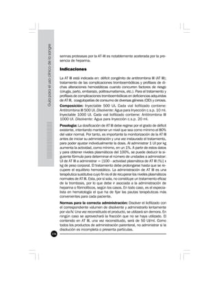 106
serinas proteasas por la AT-III es notablemente acelerada por la pre-
sencia de heparina.
Indicaciones
La AT III está indicada en: déficit congénito de antitrombina III (AT III);
tratamiento de las complicaciones tromboembólicas y profilaxis de di-
chas alteraciones hemostáticas cuando concurren factores de riesgo
(cirugía, parto, embarazo, politraumatismos, etc.). Para el tratamiento y
profilaxis de complicaciones tromboembólicas en deficiencias adquiridas
de AT III, coagulopatías de consumo de diversas génesis (CID) y cirrosis.
Composición: Inyectable 500 UI. Cada vial liofilizado contiene:
Antitrombina III 500 UI. Disolvente: Agua para Inyección c.s.p. 10 ml.
Inyectable 1000 UI. Cada vial liofilizado contiene: Antitrombina III
1000 UI. Disolvente: Agua para Inyección c.s.p. 20 ml.
Posología: La dosificación de AT III debe regirse por el grado de déficit
existente, intentando mantener un nivel que sea como mínimo el 80%
del valor normal. Por tanto, es importante la monitorización de la AT III
antes de iniciar su administración y una vez instaurado el tratamiento,
para poder ajustar individualmente la dosis. Al administrar 1 UI por kg
aumenta la actividad, como mínimo, en un 1%. A partir de estos datos
y para obtener niveles plasmáticos del 100%, se puede deducir la si-
guiente fórmula para determinar el número de unidades a administrar:
UI de AT III a administrar = [100 - actividad plasmática de AT III (%)] x
kg de peso corporal. El tratamiento debe prolongarse hasta que se re-
cupere el equilibrio hemostático. La administración de AT III es una
terapéutica sustitutiva cuyo fin es el de recuperar los niveles plasmáticos
normales de AT III. Esta, por sí sola, no constituye un tratamiento eficaz
de la trombosis, por lo que debe ir asociada a la administración de
heparina o fibrinolíticos, según los casos. En todo caso, es el especia-
lista en hematología el que ha de fijar las pautas terapéuticas más
convenientes para cada paciente.
Normas para la correcta administración: Disolver el liofilizado con
el correspondiente volumen de disolvente y administrarlo lentamente
por vía IV. Una vez reconstituido el producto, se utilizará sin demora. En
ningún caso se aprovechará la fracción que no se haya utilizado. El
contenido en AT III, una vez reconstituido, será de 50 UI/ml. Como
todos los productos de administración parenteral, no administrar si la
disolución es incompleta o presenta partículas.
 