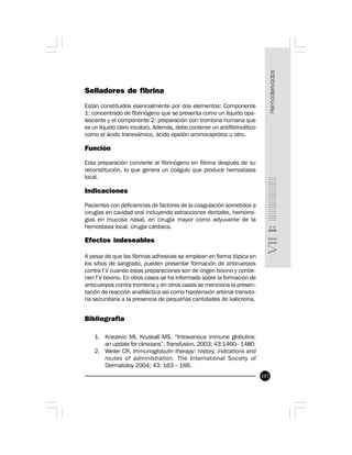107
Selladores de fibrina
Están constituidos esencialmente por dos elementos: Componente
1: concentrado de fibrinógeno que se presenta como un líquido opa-
lescente y el componente 2: preparación con trombina humana que
es un líquido claro incoloro. Además, debe contener un antifibrinolítico
como el ácido tranexámico, ácido epsilón aminocapróico u otro.
Función
Esta preparación convierte al fibrinógeno en fibrina después de su
reconstitución, lo que genera un coágulo que produce hemostasia
local.
Indicaciones
Pacientes con deficiencias de factores de la coagulación sometidos a
cirugías en cavidad oral incluyendo extracciones dentales, hemorra-
gias en mucosa nasal, en cirugía mayor como adyuvante de la
hemostasia local, cirugía cardiaca.
Efectos indeseables
A pesar de que las fibrinas adhesivas se emplean en forma tópica en
los sitios de sangrado, pueden presentar formación de anticuerpos
contra f V cuando estas preparaciones son de origen bovino y contie-
nen f V bovino. En otros casos se ha informado sobre la formación de
anticuerpos contra trombina y en otros casos se menciona la presen-
tación de reacción anafiláctica así como hipotensión arterial transito-
ria secundaria a la presencia de pequeñas cantidades de kalicreína.
Bibliografia
1. Knezevic MI, Kruskall MS. “Intravenous immune globulins:
an update for clinicians”. Transfusion, 2003; 43:1460– 1480.
2. Weiler CR, Immunoglobulin therapy: history, indications and
routes of administration. The International Society of
Dermatoloy 2004; 43: 163 – 166.
 