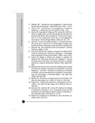 108
3. Dalakas MC. “Intravenous Immunoglobulin in Autoimmune
Neuromuscular Diseases”. JAMA 2004; 291: 2367 – 2375
4. Sacher RA. “Intravenous immunoglobulin consensus
statement”. J Allergy Clin Immunol 2001; S 139 – 146
5. Berrón PR, Espinosa RF, Márquez PM, Sainos RA, Marfil RJ,
Selva PJ, Mogica MD, Lima RV, Hernández MV, Espinosa PS,
Ayometzi OM, Berrón RA y González AV. “Consenso de exper-
tos en el uso terapéutico actual de la inmunoglobulina
intravenosa”. Revista Alergia México 2005; 52: 42 – 50
6. Liley HG. “Immune Hemolytic Disease”. In Nathan DG, Orkin
SH, Ginsburg D, Look AT et all. Hematology of Infancy and
Childhood. 6a ed. Philadelphia. W.B. Saunders. 2003;61-65.
7. Bowman JM. “The prevention of Rh immunization”. Transfus
Med Rev, 1988; 2: 129
8. Ambriz FR, Benítez AH, Collazo JJ, Esparza FA, Martínez MC,
Lobat TR, Quintana GS, Pompa GT, Tabeada C. “Propuestas
para el desarrollo nacional de hemofilia”. AMEH, mayo, 2001.
9. Ambriz FR, Bergés A, Benítez AH, Collazo JJ, Esparza FA,
Martínez MC, Pompa GT, Quintana GS, Taboada C. “Nuevos
enfoques para la hemofilia. Las clínicas virtuales” en Tópicos
selectos en medicina transfusional. México, Prado, 2002:255-
262.
10. Martínez MC, Quintana GS, Ambriz FR, Rodríguez MH, Benítez
AH, Bravo LA, Collazo JJ, Esparza FA, Paredes AR, Pompa GT,
Taboada C, Zurita SE. “Consenso de Expertos en Hemofilia
en México. Las recomendaciones de Avándaro. Comité Mexi-
cano de Hemostasia y Trombosis-AMEH“. Gac Méd Mex
2000; 136:163-166
11. Benítez AH. “Avances en el tratamiento de la Hemofilia”. Rev
Med Inst Mex Seguro Soc, 2005; 43 (Supl 1): 135-138.
12. Esparza FA. “Tratamiento preventivo y domiciliario de la He-
mofilia”. Rev Med Inst Mex Seguro Soc 2005;43 (Supl 1):
139-141.
13. Quintana GS, Martínez MC, Ambriz FR, Benítez AH, Bergés
A, Esparza FA, Taboada C, et al. “Evaluación económica del
tratamiento de la hemofilia en México. Estudio multicéntrico.”
Gac Med Mex 2003; 139 (Supl 2): 75-79.
14. Kasper CK. Inhibidores en Hemofilia A y B en Hemofilia, Ed.
Prado, 2001; 307-314.
 