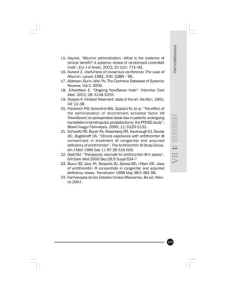 109
15. Haynes. “Albumin administration –What is the evidence of
clinical benefit? A systemic review of randomized controlled
trials”, Eur J of Anest, 2003; 20 (10): 771–93.
16. Durand Z. Usefulness of consensus conference: The case of
Albumin. Lancet 1992; 340: 1388 – 90.
17. Alderson, Bunn, Wan Po. The Cochrane Database of Systemic
Reviews. Vol.3. 2006.
18. Erhardtsen E. “Ongoing NovoSeven trials”. Intensive Care
Med. 2002; 28: S248-S255.
19. Shapiro A. Inhibitor Treatment: state of the art. Dis Mon. 2003;
49: 22-38.
20. Friederich PW, Greerdink MG, Spataro M, et al. “The effect of
the administration of recombinant activated factor VII
(NovoSeven) on perioperative blood loss in patients undergoing
transabdominal retropubic prostatectomy: the PROSE study”.
Blood Coagul Fibrinolysis. 2000; 11: S129-S132.
21. Schwartz RS, Bauer KA, Rosenberg RD, Kavanaugh EJ, Davies
DC, Bogdanoff DA. “Clinical experience with antithrombin III
concentrate in treatment of congenital and acquired
deficiency of antithrombin”. The Antithrombin III Study Group.
Am J Med 1989 Sep 11 87:3B 53S-60S
22. Opal SM. “Therapeutic rationale for antithrombin III in sepsis”.
Crit Care Med 2000 Sep 28:9 Suppl S34-7
23. Bucur SZ, Levy JH, Despotis GJ, Spiess BD, Hillyer CD. Uses
of antithrombin III concentrate in congenital and acquired
deficiency states. Transfusion 1998 May 38:5 481-98.
24. Farmacopea de los Estados Unidos Mexicanos, 8a ed. Méxi-
co 2004.
 
