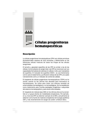 Células progenitoras
hematopoyéticas
Descripción
La células progenitoras hematopoyéticas (CPH) son células primitivas
pluripotenciales capaces de auto renovarse y diferenciarse en las
diferentes células maduras de todos los linajes de las células
sanguíneas.
El tamaño y gravedad específica de las CPH es similar a las de las
células mononucleares de sangre total. Las CPH se reconocen por sus
capacidades formadoras de colonias en cultivos in vitro y por marcadores
de superficie. El marcador de superficie CD34+ es una herramienta
común para el aislamiento y purificación exitosa de las CPH y es usado
rutinariamente como un indicador de control de calidad.
El trasplante de células progenitoras hematopoyéticas (TCPH) se ha
venido usando en las últimas tres décadas para reconstituir la
hematopoyesis. Se utiliza para tratar una extensa variedad de
enfermedades hematológicas y no hematológicas. Se ha establecido
como tratamiento para muchas patologías congénitas o adquiridas
del sistema hematopoyético y para otras enfermedades.
El trasplante de médula ósea (MO) en los últimos años se ha conver-
tido en un grupo diverso de modalidades terapéuticas. Por ejemplo,
en su inicio las CPH se obtenían siempre de la MO y actualmente se
obtienen como fuente de material a trasplantar de la sangre periférica
(SP) y más recientemente de sangre de cordón umbilical (SCU).
 