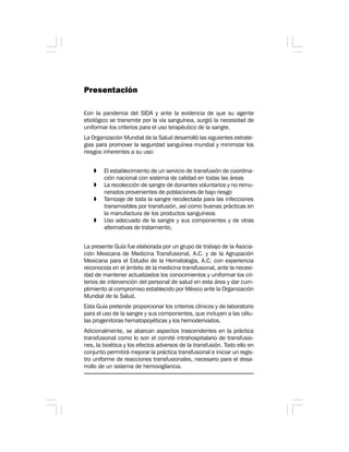Presentación
Con la pandemia del SIDA y ante la evidencia de que su agente
etiológico se transmite por la vía sanguínea, surgió la necesidad de
uniformar los criterios para el uso terapéutico de la sangre.
La Organización Mundial de la Salud desarrolló las siguientes estrate-
gias para promover la seguridad sanguínea mundial y minimizar los
riesgos inherentes a su uso:
» El establecimiento de un servicio de transfusión de coordina-
ción nacional con sistema de calidad en todas las áreas
» La recolección de sangre de donantes voluntarios y no remu-
nerados provenientes de poblaciones de bajo riesgo
» Tamizaje de toda la sangre recolectada para las infecciones
transmisibles por transfusión, así como buenas prácticas en
la manufactura de los productos sanguíneos
» Uso adecuado de la sangre y sus componentes y de otras
alternativas de tratamiento.
La presente Guía fue elaborada por un grupo de trabajo de la Asocia-
ción Mexicana de Medicina Transfusional, A.C. y de la Agrupación
Mexicana para el Estudio de la Hematología, A.C. con experiencia
reconocida en el ámbito de la medicina transfusional, ante la necesi-
dad de mantener actualizados los conocimientos y uniformar los cri-
terios de intervención del personal de salud en esta área y dar cum-
plimiento al compromiso establecido por México ante la Organización
Mundial de la Salud.
Esta Guía pretende proporcionar los criterios clínicos y de laboratorio
para el uso de la sangre y sus componentes, que incluyen a las célu-
las progenitoras hematopoyéticas y los hemoderivados.
Adicionalmente, se abarcan aspectos trascendentes en la práctica
transfusional como lo son el comité intrahospitalario de transfusio-
nes, la bioética y los efectos adversos de la transfusión. Todo ello en
conjunto permitirá mejorar la práctica transfusional e iniciar un regis-
tro uniforme de reacciones transfusionales, necesario para el desa-
rrollo de un sistema de hemovigilancia.
 
