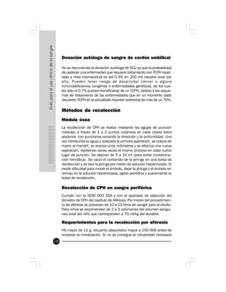 120
Donación autóloga de sangre de cordón umbilical
No se recomienda la donación autóloga de SCU ya que la probabilidad
de padecer una enfermedad que requiere tratamiento con TCPH repor-
tada a nivel internacional es del 0.3% en 200 mil nacidos vivos por
año. Pueden tener riesgo de desarrollar cáncer o alguna
inmunodeficiencia congénita o enfermedades genéticas, de los cua-
les sólo el 0.7% pueden beneficiarse de un TCPH, debido a los esque-
mas de tratamiento de las enfermedades que en un momento dado
requieren TCPH en la actualidad reportan sobrevida de más de un 70%.
Métodos de recolección
Médula ósea
La recolección de CPH se realiza mediante las agujas de punción
medular, a través de 1 a 2 puntos cutáneos en cada cresta iliaca
posterior, con punciones variando la dirección y la profundidad. Una
vez introducida la aguja y realizada la primera aspiración, se coloca de
nuevo el mandril, se avanza unos milímetros y se efectúa una nueva
aspiración, repitiendo varias veces el mismo proceso en cada nuevo
lugar de punción. Se aspiran de 5 a 10 ml (para evitar contamina-
ción hemática). Se vacía el contenido de la jeringa en una bolsa de
recolección y se lava la jeringa por medio de solución heparinizada. Si
existe dificultad para mover el émbolo, dejar la jeringa y el émbolo en
remojo en la solución heparinizada, agitar periódica y suavemente la
bolsa de recolección.
Recolección de CPH en sangre periférica
Cumplir con la NOM 003 SSA y con el apartado de selección del
donador de CPH del capítulo de Aféresis. Por medio del procedimien-
to de aféresis se procesan de 10 a 15 litros de sangre para el adulto.
Para niños se recomiendan de 2 a 3 volúmenes del volumen sanguí-
neo total del niño que corresponden a 70 ml/kg del donador.
Requerimientos para la recolección por aféresis
Hb mayor de 11 g, recuento plaquetario mayor a 150 000 antes de
empezar la movilización. Si no se consigue la celularidad necesaria
 