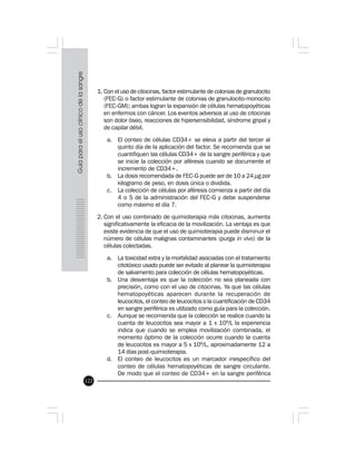 122
1. Con el uso de citocinas, factor estimulante de colonias de granulocito
(FEC-G) o factor estimulante de colonias de granulocito-monocito
(FEC-GM); ambas logran la expansión de células hematopoyéticas
en enfermos con cáncer. Los eventos adversos al uso de citocinas
son dolor óseo, reacciones de hipersensibilidad, síndrome gripal y
de capilar débil.
a. El conteo de células CD34+ se eleva a partir del tercer al
quinto día de la aplicación del factor. Se recomienda que se
cuantifiquen las células CD34+ de la sangre periférica y que
se inicie la colección por aféresis cuando se documente el
incremento de CD34+.
b. La dosis recomendada de FEC-G puede ser de 10 a 24 µg por
kilogramo de peso, en dosis única o dividida.
c. La colección de células por aféresis comienza a partir del día
4 o 5 de la administración del FEC-G y debe suspenderse
como máximo el día 7.
2. Con el uso combinado de quimioterapia más citocinas, aumenta
significativamente la eficacia de la movilización. La ventaja es que
existe evidencia de que el uso de quimioterapia puede disminuir el
número de células malignas contaminantes (purga in vivo) de la
células colectadas.
a. La toxicidad extra y la morbilidad asociadas con el tratamiento
citotóxico usado puede ser evitado al planear la quimioterapia
de salvamento para colección de células hematopoyéticas.
b. Una desventaja es que la colección no sea planeada con
precisión, como con el uso de citocinas. Ya que las células
hematopoyéticas aparecen durante la recuperación de
leucocitos, el conteo de leucocitos o la cuantificación de CD34
en sangre periférica es utilizado como guía para la colección.
c. Aunque se recomienda que la colección se realice cuando la
cuenta de leucocitos sea mayor a 1 x 109
/L la experiencia
indica que cuando se emplea movilización combinada, el
momento óptimo de la colección ocurre cuando la cuenta
de leucocitos es mayor a 5 x 109
/L, aproximadamente 12 a
14 días post-quimioterapia.
d. El conteo de leucocitos es un marcador inespecífico del
conteo de células hematopoyéticas de sangre circulante.
De modo que el conteo de CD34+ en la sangre periférica
 
