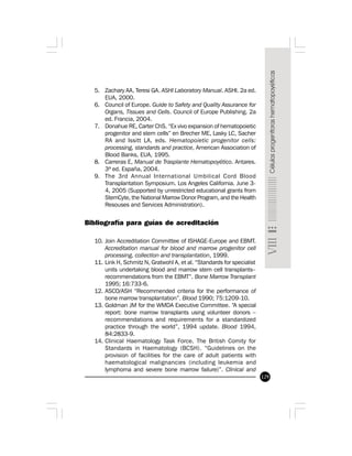 129
5. Zachary AA, Teresi GA. ASHI Laboratory Manual. ASHI. 2a ed.
EUA, 2000.
6. Council of Europe. Guide to Safety and Quality Assurance for
Organs, Tissues and Cells. Council of Europe Publishing. 2a
ed. Francia, 2004.
7. Donahue RE, Carter ChS. “Ex vivo expansion of hematopoietic
progenitor and stem cells” en Brecher ME, Lasky LC, Sacher
RA and Issitt LA, eds. Hematopoietic progenitor cells:
processing, standards and practice, American Association of
Blood Banks, EUA, 1995.
8. Carreras E, Manual de Trasplante Hematopoyético. Antares.
3ª ed. España, 2004.
9. The 3rd Annual International Umbilical Cord Blood
Transplantation Symposium. Los Angeles California. June 3-
4, 2005 (Supported by unrestricted educational grants from
StemCyte, the National Marrow Donor Program, and the Health
Resouses and Services Administration).
Bibliografía para guías de acreditación
10. Join Accreditation Committee of ISHAGE-Europe and EBMT.
Accreditation manual for blood and marrow progenitor cell
processing, collection and transplantation, 1999.
11. Link H, Schmitz N, Gratwohl A, et al. “Standards for specialist
units undertaking blood and marrow stem cell transplants–
recommendations from the EBMT”. Bone Marrow Transplant
1995; 16:733-6.
12. ASCO/ASH “Recommended criteria for the performance of
bone marrow transplantation”. Blood 1990; 75:1209-10.
13. Goldman JM for the WMDA Executive Committee. “A special
report: bone marrow transplants using volunteer donors –
recommendations and requirements for a standardized
practice through the world”, 1994 update. Blood 1994,
84:2833-9.
14. Clinical Haematology Task Force. The British Comity for
Standards in Haematology (BCSH). “Guidelines on the
provision of facilities for the care of adult patients with
haematological malignancies (including leukemia and
lymphoma and severe bone marrow failure)”. Clinical and
 