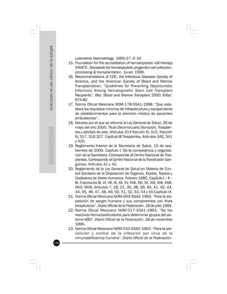 130
Laboratory Haematology, 1995;17: 3–10.
15. Foundation for the accreditation of hematopoietic cell therapy
(FAHCT). Standards for hematopoietic progenitor cell collection,
processing & transplantation, 1a ed. 1996.
16. Recommendations of CDC, the Infectious Diseases Society of
America, and the American Society of Blood and Marrow
Transplantation. “Guidelines for Preventing Opportunistic
Infections Among Hematopoietic Stem Cell Transplant
Recipients”. Biol. Blood and Marrow Transplant 2000; 6(6a):
673-82.
17. Norma Oficial Mexicana NOM-178-SSA1-1998. “Que esta-
blece los requisitos mínimos de infraestructura y equipamiento
de establecimientos para la atención médica de pacientes
ambulatorios”.
18. Decreto por el que se reforma la Ley General de Salud, 26 de
mayo del año 2000. Título Decimocuarto Donación, Trasplan-
tes y pérdida de vida. Artículos 314 fracción IV, 315, fracción
IV, 317, 319,327. Capítulo III Trasplantes, Artículos 340, 341
y 420.
19. Reglamento Interior de la Secretaría de Salud, 15 de sep-
tiembre de 2000. Capítulo I: De la competencia y organiza-
ción de la Secretaría. Corresponde al Centro Nacional de Tras-
plantes. Corresponde al Centro Nacional de la Transfusión San-
guínea. Artículos 41 y 42.
20. Reglamento de la Ley General de Salud en Materia de Con-
trol Sanitario de la Disposición de Órganos, Tejidos, Tejidos y
Cadáveres de Seres Humanos, Febrero 1985, Capítulo I – II –
III, Fracciones III, VI, VII, IX, XII, XV, XVII, XIX, XX, XXI, XXII, XXIII,
XXVI, XXVII, Artículos 7, 18, 21, 30, 38, 39, 40, 41, 42, 43,
44, 45, 46, 47, 48, 49, 50, 51, 52, 53, 54 y 55 Capítulo VI.
21. Norma Oficial Mexicana NOM-003-SSA2-1993. “Para la dis-
posición de sangre humana y sus componentes con fines
terapéuticos”. Diario Oficial de la Federación. 18 de julio 1994.
22. Norma Oficial Mexicana NOM-017-SSA1-1993. “De los
reactivos hemoclasificadores para determinar grupos del sis-
tema ABO“. Diario Oficial de la Federación, 18 de noviembre
1994.
23. Norma Oficial Mexicana NOM-010-SSA2-1993. “Para la pre-
vención y control de la infección por virus de la
inmunodeficiencia humana”. Diario Oficial de la Federación.
 