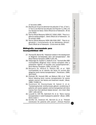 131
17 de enero 1995.
24. Decreto por el que se adicionan los artículos 17 bis, 17 bis 1,
17 bis 2 y se reforman los artículos 313 fracción 1 y 340, a la
Ley General de Salud. Diario Oficial de la Federación. 30 de
junio 2003.
25. Norma Oficial Mexicana NOM-017-SSA2-1994. “Para la vi-
gilancia epidemiológica”, Diario Oficial de la Federación. 11
de octubre 1999.
26. Norma Oficial Mexicana NOM-166-SSAI-1997. “Para la or-
ganización y funcionamiento de los laboratorios clínicos”.
Diario Oficial de la Federación. 13 de enero de 2000.
Bibliografía recomendada para
incompatibilidad ABO
27. Thomas ED, Blume KG. “Historical markers in the development
of allogeneic hematopoietic stem cell transplantation”. Biol
Blood Marrow Transplant 1999; 5:341-46.
28. Kalaycioglu M, Copelan E, Avalos B, et al. “Survival after ABO
incompatibility allogeneic bone marrow transplant after a
preparative regimen of busulfan and cyclophosphamide”,
Bone Marrow Transplant, 1995; 15:105-10.
29. Benjamin RJ, McGurk S, Ralston MS, et al. “ABO
incompatibility as an adverse risk factor for survival after
allogeneic bone marrow transplantation”, Transfusion, 1999;
39:179-87.
30. Champlin RE, Horowitz MM, van Bekkum DW, et al. “Graft
failure following bone marrow transplantation for severe
aplastic anemia: risk factors and treatment results”, Blood,
1989; 73:606-13.
31. Horstmann M, Stockschlader M, Kabish H, et al.
“Cyclophosphamide /antithymocyte globulin conditioning of
patients with severe aplastic anemia transplanted with bone
marrow from HLA identical related donors”. Ann Intern Med
1997; 126:116-22.
32. Lucarelli G, Clift RA, Galimberti M, et al. “Bone marrow
transplantation in adult thalassemic patients”, Blood, 1999;
93(4):1164-7.
33. Schiffer CA, Anderson KC, Bennett CL et al. “Platelet
transfusion for patients with cancer”, Clinical Practice
 