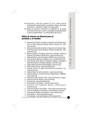 133
44. Sniecinski I, Park HS, Nowicki B, et al. “Bone marrow
processing for transplantation: comparison of two authomated
techniques”. Transfusion 1992; 32 (suppl):605.
45. Mayer G, Wernet D, Notrthoff H, Schneider W. “A simple
technique of red cell removal in major ABO incompatible bone
marrow transplantation”. Vox Sang 1994; 66:112-6.
Sitios de interés en internet para el
paciente y el familiar
ž Manual del paciente sometido a trasplante de médula ósea.
City of Hope National Medical Center, Duarte CA, USA.
www.coh.org
ž Manual del paciente sometido a trasplante de médula ósea.
Fred Hutchinson Cancer Research Center, Seattle WA., USA.
www.fhcrc.org
ž Blood & Marrow Transplant Information Network. Resource
Directory for Patients. BMTinfonet. www.bmtinfonet.org
ž National Marrow Donor Program (NMDP) www.marrow.org
ž National Bone Marrow Transplant Link. nbmtlink@aol.com
ž International Bone Marrow Transplant Registry, Autologous
Blood and Marrow Transplant Registry. www.ibmtr.org
ž Caitlin Raymond International Registry. www.cric.org
ž BMT Support Online. www.bmtsupport.org
ž Aplastic anemia & MDS International Foundation, Inc.
www.aamds.org
ž National Brain Tumor Foundation. www.braintumor.org
ž National Alliance of Breast Cancer Organizations (NABCO).
www.nabco.org
ž National Cancer Institute (NCI). www.cancernet.nci.nih.gov
ž American Cancer Society. www.cancer.org
ž Clinical trials. www.clinicaltrials.gov
ž Bone Marrow Foundation. www.bonemarrow.org
ž Leukemia and lymphoma Society. www.leukemia-
lymphoma.org
ž Leukemia research foundation. www.leukemia-research.org
ž Immune Deficiency Foundation. www.priparyimmune.org
ž International Myeloma Foundation. www.myeloma.org
ž Cancerbacup. www.cancerbacup.org.uk
ž Hematology. www.healthology.com/html/splash.htm
 