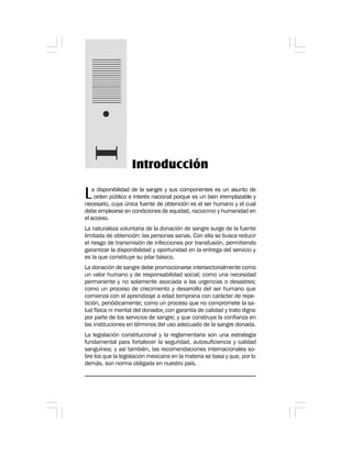 Introducción
La disponibilidad de la sangre y sus componentes es un asunto de
orden público e interés nacional porque es un bien irremplazable y
necesario, cuya única fuente de obtención es el ser humano y el cual
debe emplearse en condiciones de equidad, raciocinio y humanidad en
el acceso.
La naturaleza voluntaria de la donación de sangre surge de la fuente
limitada de obtención: las personas sanas. Con ella se busca reducir
el riesgo de transmisión de infecciones por transfusión, permitiendo
garantizar la disponibilidad y oportunidad en la entrega del servicio y
es la que constituye su pilar básico.
La donación de sangre debe promocionarse intersectorialmente como
un valor humano y de responsabilidad social; como una necesidad
permanente y no solamente asociada a las urgencias o desastres;
como un proceso de crecimiento y desarrollo del ser humano que
comienza con el aprendizaje a edad temprana con carácter de repe-
tición, periódicamente; como un proceso que no compromete la sa-
lud física ni mental del donador, con garantía de calidad y trato digno
por parte de los servicios de sangre; y que construye la confianza en
las instituciones en términos del uso adecuado de la sangre donada.
La legislación constitucional y la reglamentaria son una estrategia
fundamental para fortalecer la seguridad, autosuficiencia y calidad
sanguínea; y así también, las recomendaciones internacionales so-
bre los que la legislación mexicana en la materia se basa y que, por lo
demás, son norma obligada en nuestro país.
 