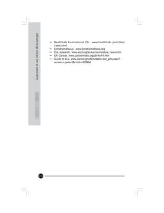134
ž Healthtalk International CLL. www.healthtalk.com/cllen/
index.html
ž Lymphomafocus. www.lymphomafocus.org
ž CLL research. www.acor.org/leukemia/medical_news.htm
ž UK Cancer. www.cancerindex.org/clinks44.htm
ž Guide to CLL. www.cancer.gov/templates doc_pdq.aspx?
version=patient&cdrid=62684
 