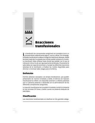 La transfusión de componentes sanguíneos se considera como un
procedimiento relativamente seguro, inocuo y eficaz. Sin embargo,
la terapia transfusional conlleva el riesgo de reacciones adversas, desde
las leves hasta las muy graves que incluso pueden provocar la muerte.
La transfusión debe evitarse hasta donde sea posible, por lo que la
indicación clínica ha de ser rigurosamente ponderada. El personal de
salud debe ser capaz de reconocer y manejar las diferentes reacciones
adversas de la transfusión y emplear los medios disponibles para
eliminar o minimizar tales riesgos para el enfermo.
Definición
Eventos adversos asociados a la terapia transfusional, que pueden
presentarse de manera inmediata o tardía. El término de reacción
transfusional se refiere a la respuesta anormal o a efectos adversos
que un paciente presenta o desarrolla con la administración de los
diferentes componentes sanguíneos.
La reacción transfusional se considera inmediata cuando se presenta
en las primeras 24 horas y tardía cuando se presenta después de
este lapso.
Clasificación
Las reacciones transfusionales se clasifican en dos grandes catego-
Reacciones
transfusionales
 