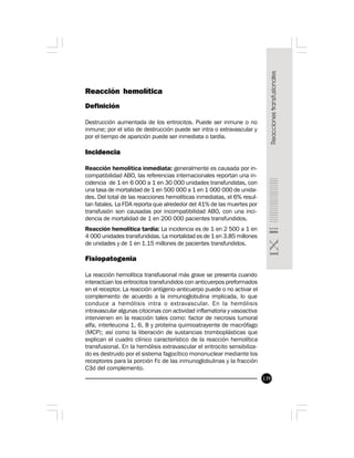 139
Reacción hemolítica
Definición
Destrucción aumentada de los eritrocitos. Puede ser inmune o no
inmune; por el sitio de destrucción puede ser intra o extravascular y
por el tiempo de aparición puede ser inmediata o tardía.
Incidencia
Reacción hemolítica inmediata: generalmente es causada por in-
compatibilidad ABO, las referencias internacionales reportan una in-
cidencia de 1 en 6 000 a 1 en 30 000 unidades transfundidas, con
una tasa de mortalidad de 1 en 500 000 a 1 en 1 000 000 de unida-
des. Del total de las reacciones hemolíticas inmediatas, el 6% resul-
tan fatales. La FDA reporta que alrededor del 41% de las muertes por
transfusión son causadas por incompatibilidad ABO, con una inci-
dencia de mortalidad de 1 en 200 000 pacientes transfundidos.
Reacción hemolítica tardía: La incidencia es de 1 en 2 500 a 1 en
4 000 unidades transfundidas. La mortalidad es de 1 en 3.85 millones
de unidades y de 1 en 1.15 millones de pacientes transfundidos.
Fisiopatogenia
La reacción hemolítica transfusional más grave se presenta cuando
interactúan los eritrocitos transfundidos con anticuerpos preformados
en el receptor. La reacción antígeno-anticuerpo puede o no activar el
complemento de acuerdo a la inmunoglobulina implicada, lo que
conduce a hemólisis intra o extravascular. En la hemólisis
intravascular algunas citocinas con actividad inflamatoria y vasoactiva
intervienen en la reacción tales como: factor de necrosis tumoral
alfa, interleucina 1, 6, 8 y proteína quimioatrayente de macrófago
(MCP); así como la liberación de sustancias tromboplásticas que
explican el cuadro clínico característico de la reacción hemolítica
transfusional. En la hemólisis extravascular el eritrocito sensibiliza-
do es destruido por el sistema fagocítico mononuclear mediante los
receptores para la porción Fc de las inmunoglobulinas y la fracción
C3d del complemento.
 