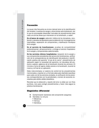 140
Prevención
La causa más frecuente es el error clerical (error en la identificación
del receptor, muestras de sangre y otros errores administrativos), por
lo que es aconsejable desarrollar manuales de procedimientos para
cada una de las áreas que intervienen en la transfusión, a saber:
En el banco de sangre: selección médica de los donadores, reco-
lección y estudios de laboratorio para la detección de microorganismos
trasmisibles, separación de componentes y clasificación fenotípica
de la sangre.
En el servicio de transfusiones: pruebas de compatibilidad
pretransfusional, almacenamiento y entrega al servicio hospitalario
de la sangre y componenetes seleccionados.
En los servicios clínicos hospitalarios: recepción de la sangre y
sus componentes procedentes del servicio de transfusiones, verifica-
ción de la correspondencia de identificación del producto o identifi-
cación positiva del paciente “al pie de la cama”, procedimiento de
aplicación según la necesidad del paciente y la naturaleza del pro-
ducto a aplicar, vigilancia de la transfusión durante los primeros 15
minutos y toma de signos vitales previos a la transfusión, durante la
misma y al final de su aplicación.
Debe instrumentarse un sistema de control de los procedimientos
mencionados y reportar en un formato adecuado diseñado exprofeso
para cada uno de los servicios anotados, la verificación de los proce-
sos correspondientes con la periodicidad y número de acciones ne-
cesarias para darles validez estadística.
Recordar que la detección y reporte del error no debe ser con fines
punitivos, sino para corregir procedimientos y hacer más segura la
práctica transfusional.
Diagnóstico diferencial
» Contaminación bacteriana del componente sanguíneo
» Hemólisis no inmune
ž Mecánica
ž Térmica
ž Osmótica.
 