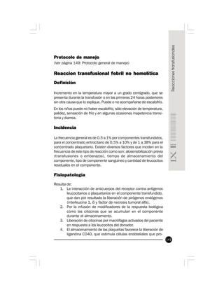 141
Protocolo de manejo
(Ver página 149: Protocolo general de manejo)
Reaccion transfusional febril no hemolítica
Definición
Incremento en la temperatura mayor a un grado centígrado, que se
presenta durante la transfusión o en las primeras 24 horas posteriores
sin otra causa que lo explique. Puede o no acompañarse de escalofrío.
En los niños puede no haber escalofrío, sólo elevación de temperatura,
palidez, sensación de frío y en algunas ocasiones inapetencia transi-
toria y diarrea.
Incidencia
La frecuencia general es de 0.5 a 1% por componentes transfundidos,
para el concentrado eritrocitario de 0.5% a 10% y de 1 a 38% para el
concentrado plaquetario. Existen diversos factores que inciden en la
frecuencia de este tipo de reacción como son: alosensibilización previa
(transfusiones o embarazos), tiempo de almacenamiento del
componente, tipo de componente sanguíneo y cantidad de leucocitos
residuales en el componente.
 
Fisiopatología
Resulta de:
1. La interacción de anticuerpos del receptor contra antígenos
leucocitarios o plaquetarios en el componente transfundido,
que dan por resultado la liberación de pirógenos endógenos
(interleucina 1, 6 y factor de necrosis tumoral alfa).
2. Por la infusión de modificadores de la respuesta biológica
como las citocinas que se acumulan en el componente
durante el almacenamiento.
3. Liberación de citocinas por macrófagos activados del paciente
en respuesta a los leucocitos del donador.
4. El almacenamiento de las plaquetas favorece la liberación de
ligandina CD40, que estimula células endoteliales que pro-
 